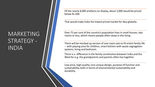 MARKETING
STRATEGY -
INDIA
Of the nearly 8,000 artefacts on display, about 1,000 would be priced
below Rs 200.
That would make India the lowest priced market for Ikea globally.
Over 75 per cent of the country’s population lives in small houses, two
rooms or less, which means people often sleep in the living .
There will be mocked up version of one-room sets to fit entire family life
-- with playing area for children, smart kitchen with waste segregation
systems, living and bedroom.
There is a difference in the family constitution between India and the
West for e.g. the grandparents and parents often live together.
Low price, high quality, nice unique design, purpose of function and
sustainability, both in terms of environmental sustainability and
durability.
 