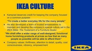 IKEA CULTURE
● Kamprad deserves credit for keeping the company focused
on a common purpose:
“To create a better everyday life for the many people”
● He also developed a team of trusted ambassadors to
maintain and develop the company’s special culture set in the
IKEA Bible: The Testament of a Furniture Dealer.
“We shall offer a wider range of well-designed, functional
home furnishing products at prices so low that as many
people as possible will be able to afford them”
● Company values: thriftiness, attention to detail, quality, cost
consciousness, vibrancy, empowerment
 