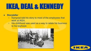 IKEA, DEAL & KENNEDY
● Storyteller
○ Kamprad told his story to most of the employees that
work at IKEA.
○ His childhood was used as a way to relate his business
to his boyhood.
 