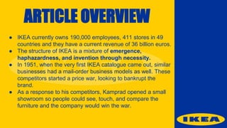 ARTICLE OVERVIEW
● IKEA currently owns 190,000 employees, 411 stores in 49
countries and they have a current revenue of 36 billion euros.
● The structure of IKEA is a mixture of emergence,
haphazardness, and invention through necessity.
● In 1951, when the very first IKEA catalogue came out, similar
businesses had a mail-order business models as well. These
competitors started a price war, looking to bankrupt the
brand.
● As a response to his competitors, Kamprad opened a small
showroom so people could see, touch, and compare the
furniture and the company would win the war.
 