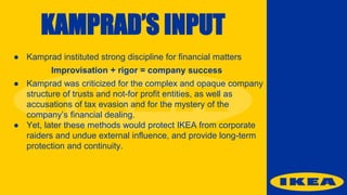 KAMPRAD’S INPUT
● Kamprad instituted strong discipline for financial matters
Improvisation + rigor = company success
● Kamprad was criticized for the complex and opaque company
structure of trusts and not-for profit entities, as well as
accusations of tax evasion and for the mystery of the
company’s financial dealing.
● Yet, later these methods would protect IKEA from corporate
raiders and undue external influence, and provide long-term
protection and continuity.
 