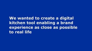 We wanted to create a digital
kitchen tool enabling a brand
experience as close as possible
to real life
 