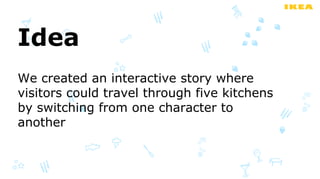 Idea
We created an interactive story where
visitors could travel through five kitchens
by switching from one character to
another
 