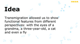 Idea
Transmigration allowed us to show
functional features from different
perspectives: with the eyes of a
grandma, a three-year-old, a cat
and even a fly
 