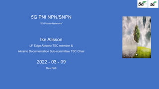 5G PNI NPN/SNPN
"5G Private Networks"
Ike Alisson
LF Edge Akraino TSC member &
Akraino Documentation Sub-committee TSC Chair
2022 - 03 - 09
Rev PA9
 