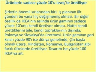 Ürünlerin sadece yüzde 10'u İsveç'te üretiliyor

Şirketin önemli sırlarından biri, iş planının ilk
günden bu yana hiç değişmemiş olması. Bir diğer
özellik de IKEA'nın aslında ürün gamının sadece
yüzde 10'unu kendi üretiyor olması. Hatta kendi
ürettiklerini bile, kendi topraklarının dışında,
Polonya ve Slovakya'da üretmesi. Ürün gamının geri
kalan yüzde 90'ı ise dünya genelinde, Çin başta
olmak üzere, Hindistan, Romanya, Bulgaristan gibi
farklı ülkelerde üretiliyor. Tasarım ise yüzde 100
IKEA'ya ait.
 