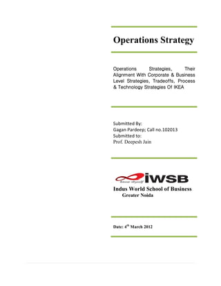 Operations Strategy

Operations      Strategies,     Their
Alignment With Corporate & Business
Level Strategies, Tradeoffs, Process
& Technology Strategies Of IKEA




Submitted By:
Gagan Pardeep; Call no.102013
Submitted to:
Prof. Deepesh Jain




Indus World School of Business
    Greater Noida




Date: 4th March 2012
 