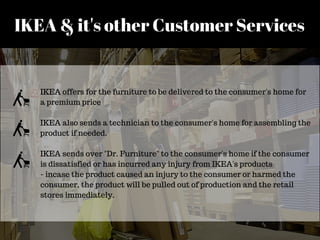 IKEA & it's other Customer Services
IKEA offers for the furniture to be delivered to the consumer's home for
a premium price
IKEA also sends a technician to the consumer's home for assembling the
product if needed.
IKEA sends over "Dr. Furniture" to the consumer's home if the consumer
is dissatisfied or has incurred any injury from IKEA's products
- incase the product caused an injury to the consumer or harmed the
consumer, the product will be pulled out of production and the retail
stores immediately.
 