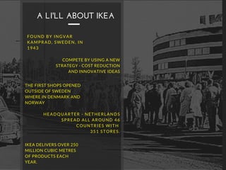 FOUND BY INGVAR
KAMPRAD, SWEDEN, IN
1943
A LI'LL ABOUT IKEA
COMPETE BY USING A NEW
STRATEGY - COST REDUCTION
AND INNOVATIVE IDEAS
THE FIRST SHOPS OPENED
OUTSIDE OF SWEDEN
WHERE IN DENMARK AND
NORWAY
HEADQUARTER - NETHERLANDS
SPREAD ALL AROUND 46
COUNTRIES WITH
351 STORES.
IKEA DELIVERS OVER 250
MILLION CUBIC METRES
OF PRODUCTS EACH
YEAR.
 