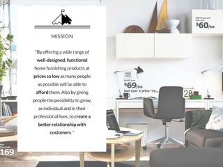 “By offering a wide range of
well-designed, functional
home furnishing products at
prices so low as many people
as possible will be able to
afford them. Also by giving
people the possibility to grow,
as individual and in their
professional lives, to create a
better relationship with
customers. “
MISSION
 