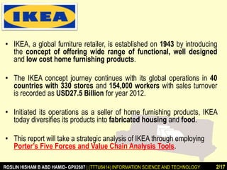 • IKEA, a global furniture retailer, is established on 1943 by introducing 
the concept of offering wide range of functional, well designed 
and low cost home furnishing products. 
• The IKEA concept journey continues with its global operations in 40 
countries with 330 stores and 154,000 workers with sales turnover 
is recorded as USD27.5 Billion for year 2012. 
• Initiated its operations as a seller of home furnishing products, IKEA 
today diversifies its products into fabricated housing and food. 
• This report will take a strategic analysis of IKEA through employing 
Porter’s Five Forces and Value Chain Analysis Tools. 
ROSLIN HISHAM B ABD HAMID- GP02687 | (TTTU6414) INFORMATION SCIENCE AND TECHNOLOGY 2/17 
 