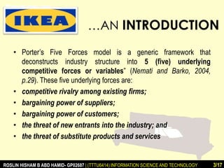 …AN INTRODUCTION 
• Porter’s Five Forces model is a generic framework that 
deconstructs industry structure into 5 (five) underlying 
competitive forces or variables” (Nemati and Barko, 2004, 
p.29). These five underlying forces are: 
• competitive rivalry among existing firms; 
• bargaining power of suppliers; 
• bargaining power of customers; 
• the threat of new entrants into the industry; and 
• the threat of substitute products and services 
ROSLIN HISHAM B ABD HAMID- GP02687 | (TTTU6414) INFORMATION SCIENCE AND TECHNOLOGY 3/17 
 