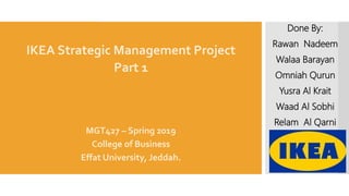 IKEA Strategic Management Project
Part 1
MGT427 – Spring 2019
College of Business
Effat University, Jeddah.
Done By:
Rawan Nadeem
Walaa Barayan
Omniah Qurun
Yusra Al Krait
Waad Al Sobhi
Relam Al Qarni
 