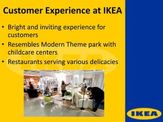 Customer Experience at IKEA
• Bright and inviting experience for
customers
• Resembles Modern Theme park with
childcare centers
• Restaurants serving various delicacies
 