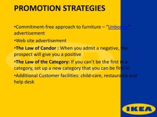 PROMOTION STRATEGIES
•Commitment-free approach to furniture – “Unboring”
advertisement
•Web site advertisement
•The Law of Candor : When you admit a negative, the
prospect will give you a positive
•The Law of the Category: If you can’t be the first in a
category, set up a new category that you can be first in
•Additional Customer facilities: child-care, restaurants and
help desk
 