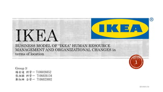 BUSINESS MODEL OF “IKEA” HUMAN RESOURCE
MANAGEMENT AND ORGANIZATIONAL CHANGES in
terms of location
2018/01/10
1
Group 3:
楊安迪 科管一 7106026052
張湘穎 科管一 7106026134
鄭淑珊 企管一 7106023002
 