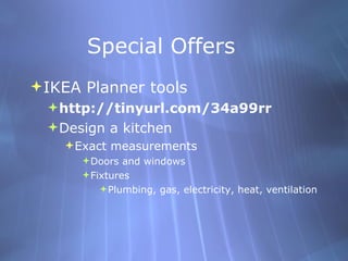 Special Offers IKEA Planner tools http://tinyurl.com/34a99rr Design a kitchen Exact measurements Doors and windows Fixtures Plumbing, gas, electricity, heat, ventilation 