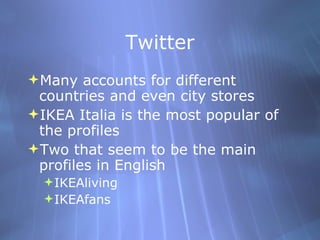 Twitter Many accounts for different countries and even city stores IKEA Italia is the most popular of the profiles Two that seem to be the main profiles in English IKEAliving IKEAfans 