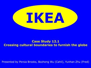 IKEA 
Case Study 12.1 
Crossing cultural boundaries to furnish the globe 
Presented by Persia Brooks, Bozheng Wu (Cahil), Yunhan Zhu (Fred) 
 