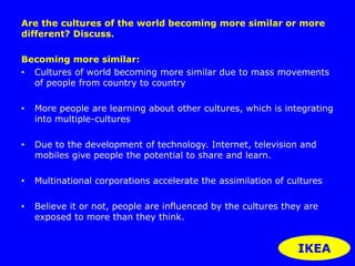 Are the cultures of the world becoming more similar or more 
different? Discuss. 
Becoming more similar: 
• Cultures of world becoming more similar due to mass movements 
of people from country to country 
• More people are learning about other cultures, which is integrating 
into multiple-cultures 
• Due to the development of technology. Internet, television and 
mobiles give people the potential to share and learn. 
• Multinational corporations accelerate the assimilation of cultures 
• Believe it or not, people are influenced by the cultures they are 
exposed to more than they think. 
IKEA 
 