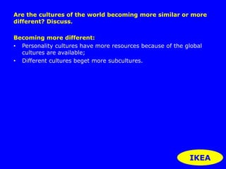Are the cultures of the world becoming more similar or more 
different? Discuss. 
Becoming more different: 
• Personality cultures have more resources because of the global 
cultures are available; 
• Different cultures beget more subcultures. 
IKEA 
 