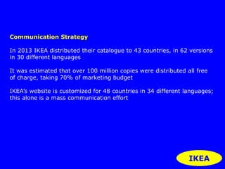 http://www.youtube.com/watch?v=MJ6YL3IekYs 
IKEA 
Communication Strategy 
In 2013 IKEA distributed their catalogue to 43 countries, in 62 versions 
in 30 different languages 
It was estimated that over 100 million copies were distributed all free 
of charge, taking 70% of marketing budget 
IKEA’s website is customized for 48 countries in 34 different languages; 
this alone is a mass communication effort 
 