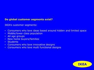 Do global customer segments exist? 
IKEA’s customer segments: 
• Consumers who love ideas based around hidden and limited space 
• Middle/lower class population 
• All age groups 
• New home buyers/families 
• Students 
• Consumers who love innovative designs 
• Consumers who love multi functional designs 
IKEA 
 