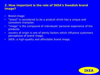2. How important is the role of IKEA’s Swedish brand 
image? 
• Brand image: 
• “brand” is considered to be a product which has a unique and 
consistent character. 
• “image” is the compound of individuals’ personal experience of the 
products. 
• country of origin is one of plenty factors which influence customers 
perceptions of brand image. 
• IKEA: a high-quality and affordable brand image. 
IKEA 
 