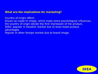 IKEA 
What are the implications for marketing? 
Country-of-origin effect: 
Known as made-in image, which make some psychological influences. 
the country of origin decide the first impression of the product. 
IKEA: popular in Swedish market due to local-made product 
advantages 
Popular in other foreign market due to brand image. 
 