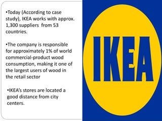 •Today (According to case
study), IKEA works with approx.
1,300 suppliers from 53
countries.
•The company is responsible
for approximately 1% of world
commercial-product wood
consumption, making it one of
the largest users of wood in
the retail sector
•IKEA’s stores are located a
good distance from city
centers.
 