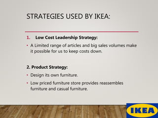 STRATEGIES USED BY IKEA:
1. Low Cost Leadership Strategy:
• A Limited range of articles and big sales volumes make
it possible for us to keep costs down.
2. Product Strategy:
• Design its own furniture.
• Low priced furniture store provides reassembles
furniture and casual furniture.
 