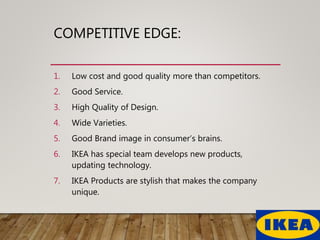 COMPETITIVE EDGE:
1. Low cost and good quality more than competitors.
2. Good Service.
3. High Quality of Design.
4. Wide Varieties.
5. Good Brand image in consumer’s brains.
6. IKEA has special team develops new products,
updating technology.
7. IKEA Products are stylish that makes the company
unique.
 