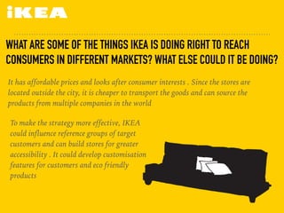 WHAT ARE SOME OF THE THINGS IKEA IS DOING RIGHT TO REACH
CONSUMERS IN DIFFERENT MARKETS? WHAT ELSE COULD IT BE DOING?
It has affordable prices and looks after consumer interests . Since the stores are
located outside the city, it is cheaper to transport the goods and can source the
products from multiple companies in the world
To make the strategy more effective, IKEA
could influence reference groups of target
customers and can build stores for greater
accessibility . It could develop customisation
features for customers and eco friendly
products
 