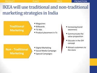 PRODUCT             PLACE                      PRICE            PROMOTION

IKEA will use traditional and non-traditional
marketing strategies in India

                      • Magazines
    Traditional       • Billboards                      • Increasing brand
    Marketing         • TV Ads                            awareness
                      • Product placement in Tv         • Communicate the
                                                          value proposition
                                                        • Educate in the DIY
                                                          concept

                      • Digital Marketing               • Attract customers to
 Non - Traditional    • Social Media Campaign             the store
   Marketing          • Special Campaigns
 