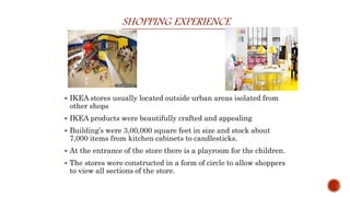 SHOPPING EXPERIENCE
 IKEA stores usually located outside urban areas isolated from
other shops
 IKEA products were beautifully crafted and appealing
 Building’s were 3,00,000 square feet in size and stock about
7,000 items from kitchen cabinets to candlesticks.
 At the entrance of the store there is a playroom for the children.
 The stores were constructed in a form of circle to allow shoppers
to view all sections of the store.
 