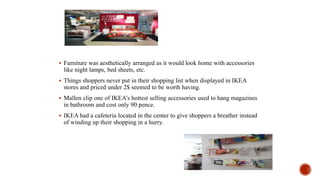  Furniture was aesthetically arranged as it would look home with accessories
like night lamps, bed sheets, etc.
 Things shoppers never put in their shopping list when displayed in IKEA
stores and priced under 2$ seemed to be worth having.
 Mallen clip one of IKEA’s hottest selling accessories used to hang magazines
in bathroom and cost only 90 pence.
 IKEA had a cafeteria located in the center to give shoppers a breather instead
of winding up their shopping in a hurry.
 