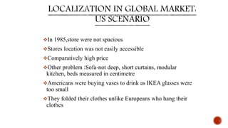 In 1985,store were not spacious
Stores location was not easily accessible
Comparatively high price
Other problem :Sofa-not deep, short curtains, modular
kitchen, beds measured in centimetre
Americans were buying vases to drink as IKEA glasses were
too small
They folded their clothes unlike Europeans who hang their
clothes
 