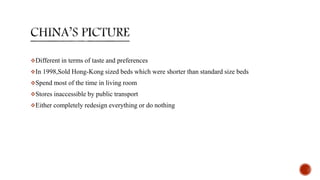 Different in terms of taste and preferences
In 1998,Sold Hong-Kong sized beds which were shorter than standard size beds
Spend most of the time in living room
Stores inaccessible by public transport
Either completely redesign everything or do nothing
 