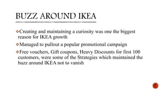 Creating and maintaining a curiosity was one the biggest
reason for IKEA growth
Managed to pullout a popular promotional campaign
Free vouchers, Gift coupons, Heavy Discounts for first 100
customers, were some of the Strategies which maintained the
buzz around IKEA not to vanish
 