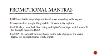 IKEA needed to adapt its promotional ways according to the region.
Europeans like straight things while US loves witty taglines.
In UK, they Launched ‘Stop being so English’ campaign, which was bold
but brought people to IKEA
In USA, IKEA build furniture based on the sets of popular TV series
theme, Ex: Gilligan island, Brady Bunch
 