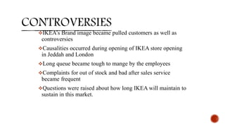 IKEA’s Brand image became pulled customers as well as
controversies
Causalities occurred during opening of IKEA store opening
in Jeddah and London
Long queue became tough to mange by the employees
Complaints for out of stock and bad after sales service
became frequent
Questions were raised about how long IKEA will maintain to
sustain in this market.
 
