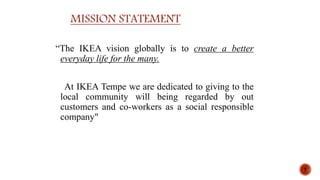 MISSION STATEMENT
“The IKEA vision globally is to create a better
everyday life for the many.
At IKEA Tempe we are dedicated to giving to the
local community will being regarded by out
customers and co-workers as a social responsible
company"
7
 