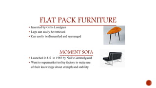 FLAT PACK FURNITURE
 Invented by Gillis Lundgren
 Legs can easily be removed
 Can easily be dismantled and rearranged
MOMENT SOFA
 Launched in US in 1985 by Neil's Gammelgaard
 Went to supermarket trolley factory to make use
of their knowledge about strength and stability.
 