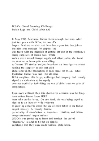 IKEA’s Global Sourcing Challenge:
Indian Rugs and Child Labor (A)
In May 1995, Marianne Barner faced a tough decision. After
just two years with IKEA, the world’s
largest furniture retailer, and less than a year into her job as
business area manager for carpets, she
was faced with the decision of cutting off one of the company’s
major suppliers of Indian rugs. While
such a move would disrupt supply and affect sales, she found
the reasons to do so quite compelling.
A German TV station had just broadcast an investigative report
naming the supplier as one that used
child labor in the production of rugs made for IKEA. What
frustrated Barner was that, like all other
IKEA suppliers, this large, well-regarded company had recently
signed an addendum to its supply
contract explicitly forbidding the use of child labor on pain of
termination.
Even more difficult than this short-term decision was the long-
term action Barner knew IKEA
must take on this issue. On one hand, she was being urged to
sign up to an industry-wide response
to growing concerns about the use of child labor in the Indian
carpet industry. A recently formed
partnership of manufacturers, importers, retailers, and Indian
nongovernmental organizations
(NGOs) was proposing to issue and monitor the use of
“Rugmark,” a label to be put on carpets
certifying that they were made without child labor.
 