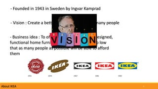 4About IKEA
- Founded in 1943 in Sweden by Ingvar Kamprad
- Vision : Create a better everyday life for the many people
- Business idea : To offer a wide range of well designed,
functional home furnishing products at price so low
that as many people as possible will be able to afford
them
 