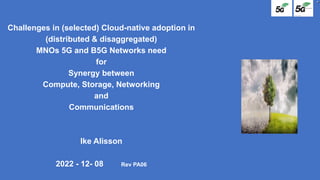 Challenges in (selected) Cloud-native adoption in
(distributed & disaggregated)
MNOs 5G and B5G Networks need
for
Synergy between
Compute, Storage, Networking
and
Communications
Ike Alisson
2022 - 12- 08 Rev PA06
 