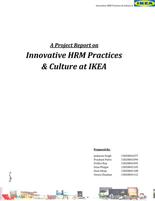 Innovative HRM Practices & Culture at

A Project Report on

Innovative HRM Practices
& Culture at IKEA

-

Page 2 -

Prepared By:
Jaskaran Singh
Prashant Patro
Prithvi Rao
Sona Phogat
Stuti Ahuja
Sweta Chauhan

13020841077
13020841094
13020841095
13020841105
13020841108
13020841112

 