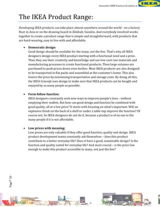 Innovative HRM Practices & Culture at

The IKEA Product Range:
Developing IKEA products can take place almost anywhere around the world - on a factory
floor in Asia or on the drawing board in Älmhult, Sweden. And everybody involved works
together to create a product range that is simple and straightforward, with products that
are hard-wearing, easy to live with and affordable.

Form follow function:
IKEA designers constantly seek new ways to improve people’s lives - without
emptying their wallets. But how can good design and function be combined with
good quality, all at a low price? It starts with focusing on what’s important. Will an
expensive finish on the back of a shelf or under a table-top improve the function? Of
course not. So IKEA designers do not do it, because a product is of no use to the
many people if it is not affordable.



-

Democratic design:
Good design should be available for the many, not the few. That’s why all IKEA
designers design every IKEA product starting with a functional need and a price.
Then they use their creativity and knowledge and use low-cost raw materials and
manufacturing processes to create functional products. Then large volumes are
purchased to push prices down even further. Most IKEA products are also designed
to be transported in flat packs and assembled at the customer’s home. This also
lowers the price by minimizing transportation and storage costs. By doing all this,
the IKEA Concept uses design to make sure that IKEA products can be bought and
enjoyed by as many people as possible.



Page 10 -



Low prices with meaning:
Low prices are only valuable if they offer good function, quality and design. IKEA
product development teams constantly ask themselves – does this product
contribute to a better everyday life? Does it have a good, sustainable design? Is the
function and quality suited for everyday life? And most crucial – is the price low
enough to make this product accessible to many, not just the few?

 