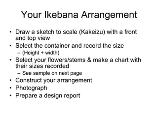Your Ikebana Arrangement Draw a sketch to scale (Kakeizu) with a front and top view Select the container and record the size (Height + width) Select your flowers/stems & make a chart with their sizes recorded See sample on next page Construct your arrangement Photograph Prepare a design report 