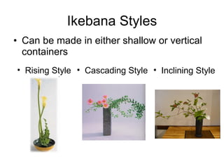 Ikebana Styles Can be made in either shallow or vertical containers Rising Style Inclining Style Cascading Style 
